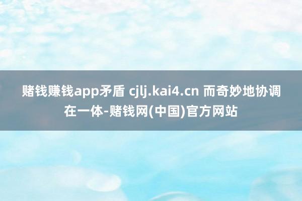 赌钱赚钱app矛盾 cjlj.kai4.cn 而奇妙地协调在一体-赌钱网(中国)官方网站