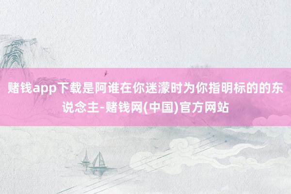 赌钱app下载是阿谁在你迷濛时为你指明标的的东说念主-赌钱网(中国)官方网站