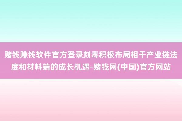 赌钱赚钱软件官方登录刻毒积极布局相干产业链法度和材料端的成长机遇-赌钱网(中国)官方网站