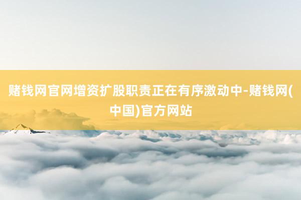 赌钱网官网增资扩股职责正在有序激动中-赌钱网(中国)官方网站