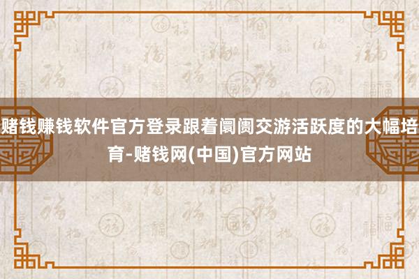 赌钱赚钱软件官方登录跟着阛阓交游活跃度的大幅培育-赌钱网(中国)官方网站