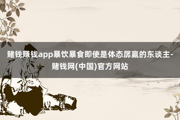 赌钱赚钱app暴饮暴食即使是体态孱羸的东谈主-赌钱网(中国)官方网站