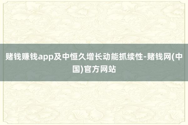 赌钱赚钱app及中恒久增长动能抓续性-赌钱网(中国)官方网站