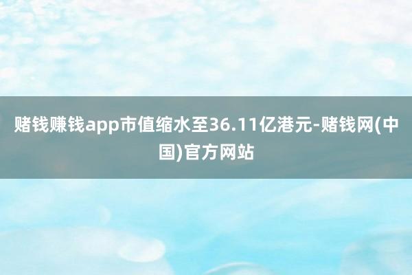 赌钱赚钱app市值缩水至36.11亿港元-赌钱网(中国)官方网站