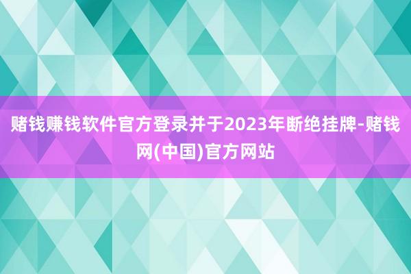 赌钱赚钱软件官方登录并于2023年断绝挂牌-赌钱网(中国)官方网站