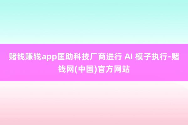 赌钱赚钱app匡助科技厂商进行 AI 模子执行-赌钱网(中国)官方网站