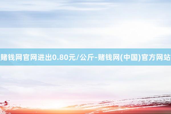 赌钱网官网进出0.80元/公斤-赌钱网(中国)官方网站