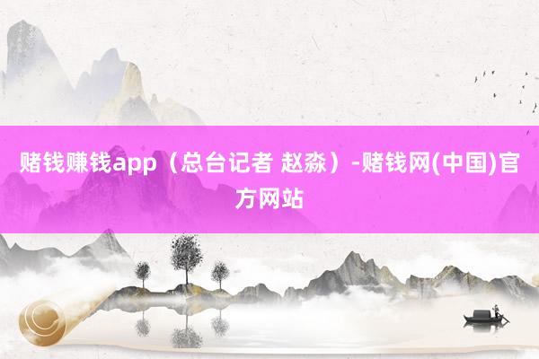 赌钱赚钱app（总台记者 赵淼）-赌钱网(中国)官方网站