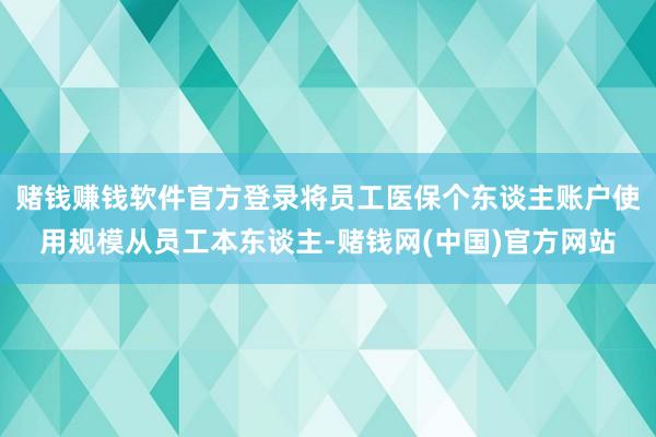 赌钱赚钱软件官方登录将员工医保个东谈主账户使用规模从员工本东谈主-赌钱网(中国)官方网站