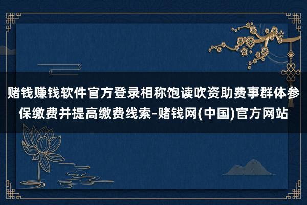 赌钱赚钱软件官方登录相称饱读吹资助费事群体参保缴费并提高缴费线索-赌钱网(中国)官方网站
