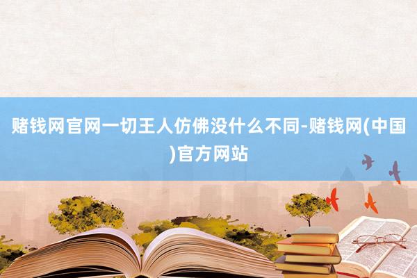 赌钱网官网一切王人仿佛没什么不同-赌钱网(中国)官方网站