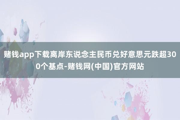 赌钱app下载离岸东说念主民币兑好意思元跌超300个基点-赌钱网(中国)官方网站