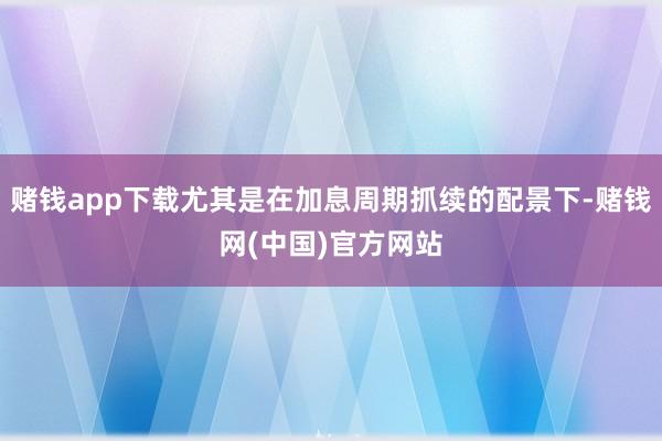赌钱app下载尤其是在加息周期抓续的配景下-赌钱网(中国)官方网站