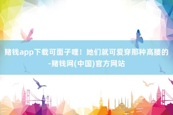 赌钱app下载可面子哩！她们就可爱穿那种高腰的-赌钱网(中国)官方网站