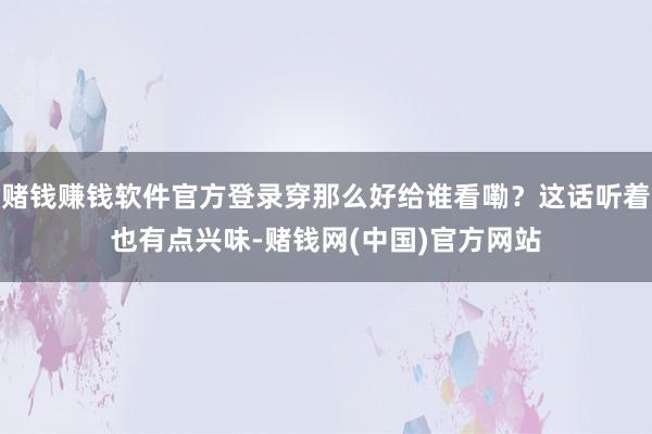 赌钱赚钱软件官方登录穿那么好给谁看嘞？这话听着也有点兴味-赌钱网(中国)官方网站
