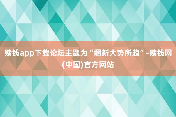 赌钱app下载论坛主题为“翻新大势所趋”-赌钱网(中国)官方网站