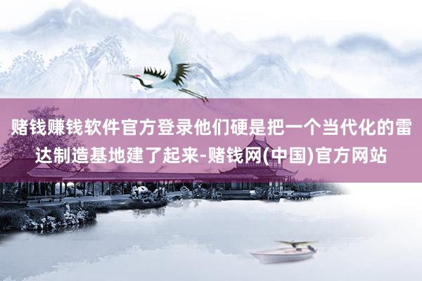 赌钱赚钱软件官方登录他们硬是把一个当代化的雷达制造基地建了起来-赌钱网(中国)官方网站