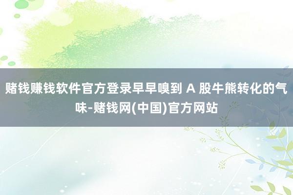 赌钱赚钱软件官方登录早早嗅到 A 股牛熊转化的气味-赌钱网(中国)官方网站