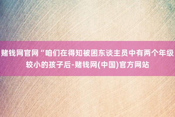 赌钱网官网“咱们在得知被困东谈主员中有两个年级较小的孩子后-赌钱网(中国)官方网站