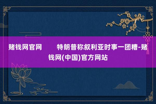 赌钱网官网        特朗普称叙利亚时事一团糟-赌钱网(中国)官方网站