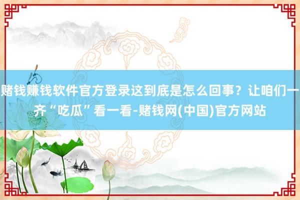 赌钱赚钱软件官方登录这到底是怎么回事？让咱们一齐“吃瓜”看一看-赌钱网(中国)官方网站