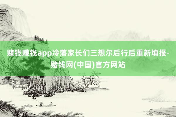 赌钱赚钱app冷落家长们三想尔后行后重新填报-赌钱网(中国)官方网站