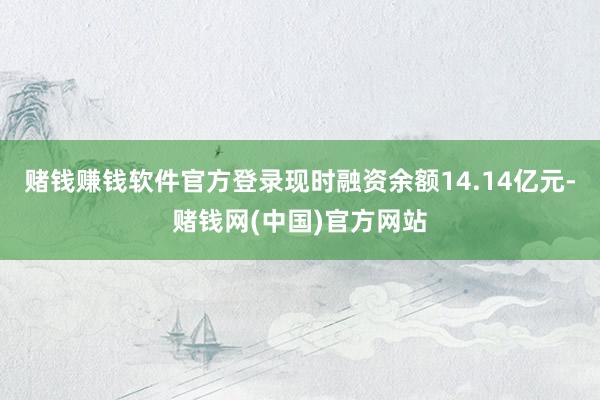 赌钱赚钱软件官方登录现时融资余额14.14亿元-赌钱网(中国)官方网站