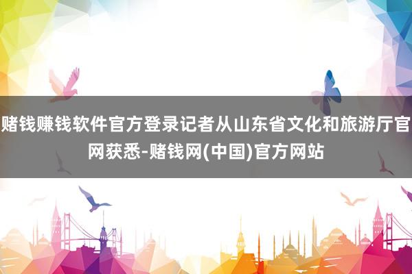 赌钱赚钱软件官方登录记者从山东省文化和旅游厅官网获悉-赌钱网(中国)官方网站