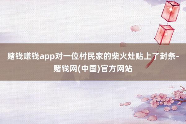赌钱赚钱app对一位村民家的柴火灶贴上了封条-赌钱网(中国)官方网站