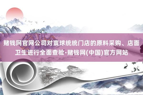 赌钱网官网公司对寰球统统门店的原料采购、店面卫生进行全面查验-赌钱网(中国)官方网站