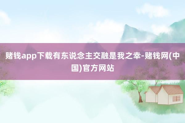赌钱app下载有东说念主交融是我之幸-赌钱网(中国)官方网站