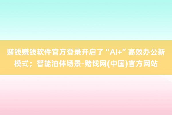 赌钱赚钱软件官方登录开启了“AI+”高效办公新模式；智能油伴场景-赌钱网(中国)官方网站