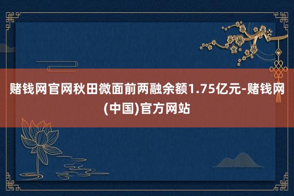 赌钱网官网秋田微面前两融余额1.75亿元-赌钱网(中国)官方网站