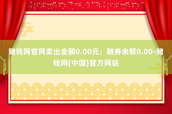 赌钱网官网卖出金额0.00元；融券余额0.00-赌钱网(中国)官方网站
