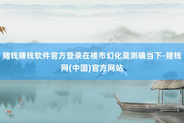 赌钱赚钱软件官方登录在楼市幻化莫测确当下-赌钱网(中国)官方网站