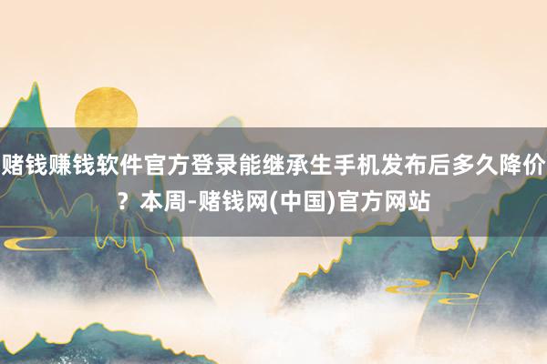 赌钱赚钱软件官方登录能继承生手机发布后多久降价？本周-赌钱网(中国)官方网站