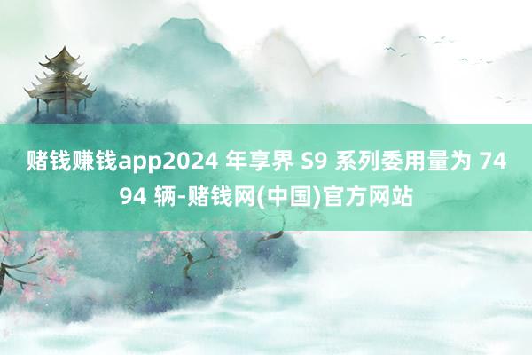 赌钱赚钱app2024 年享界 S9 系列委用量为 7494 辆-赌钱网(中国)官方网站