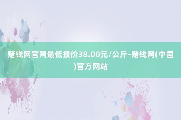 赌钱网官网最低报价38.00元/公斤-赌钱网(中国)官方网站