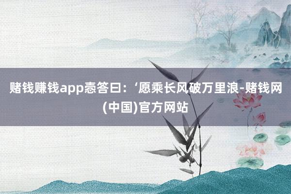 赌钱赚钱app悫答曰：‘愿乘长风破万里浪-赌钱网(中国)官方网站