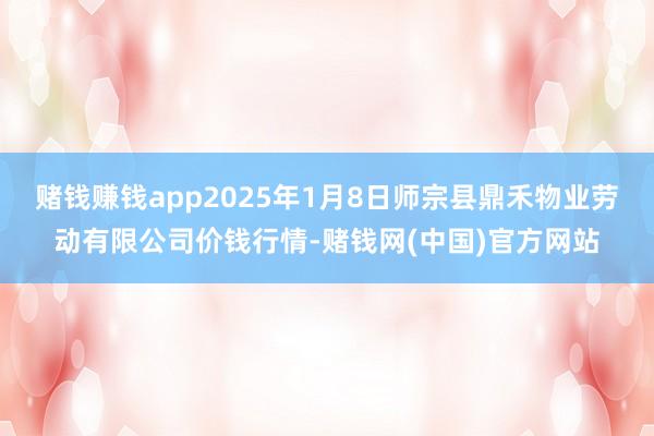 赌钱赚钱app2025年1月8日师宗县鼎禾物业劳动有限公司价钱行情-赌钱网(中国)官方网站
