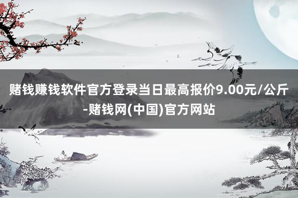 赌钱赚钱软件官方登录当日最高报价9.00元/公斤-赌钱网(中国)官方网站
