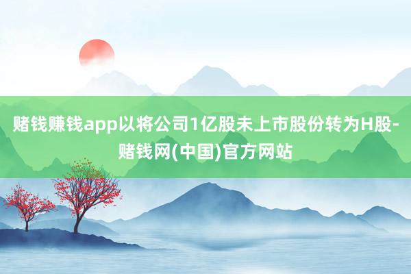 赌钱赚钱app以将公司1亿股未上市股份转为H股-赌钱网(中国)官方网站
