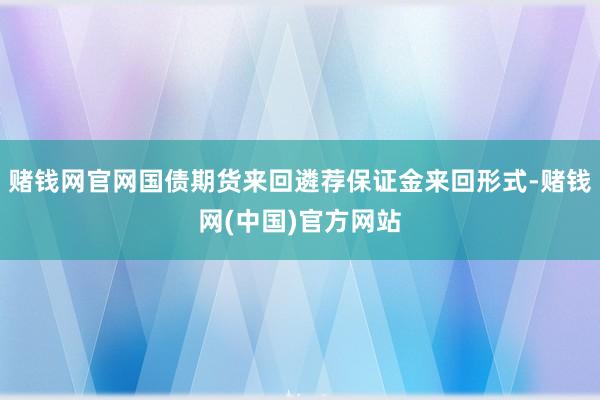 赌钱网官网国债期货来回遴荐保证金来回形式-赌钱网(中国)官方网站