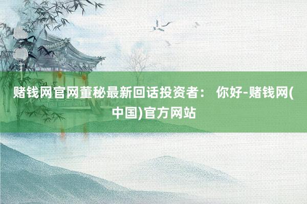 赌钱网官网董秘最新回话投资者： 你好-赌钱网(中国)官方网站