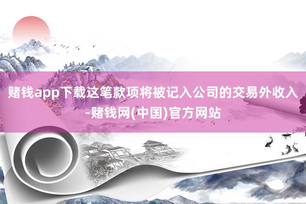 赌钱app下载这笔款项将被记入公司的交易外收入-赌钱网(中国)官方网站