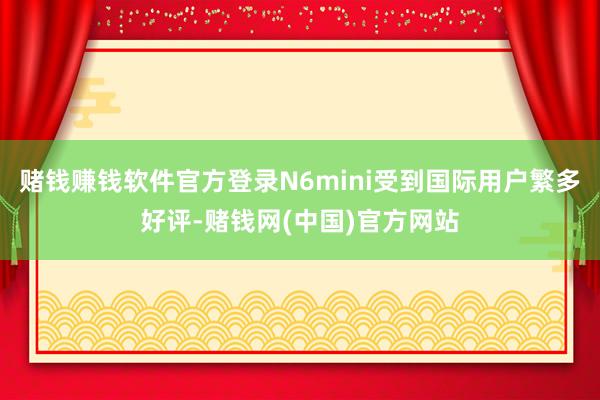 赌钱赚钱软件官方登录N6mini受到国际用户繁多好评-赌钱网(中国)官方网站