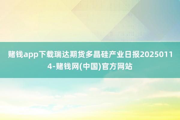 赌钱app下载瑞达期货多晶硅产业日报20250114-赌钱网(中国)官方网站