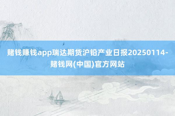 赌钱赚钱app瑞达期货沪铅产业日报20250114-赌钱网(中国)官方网站
