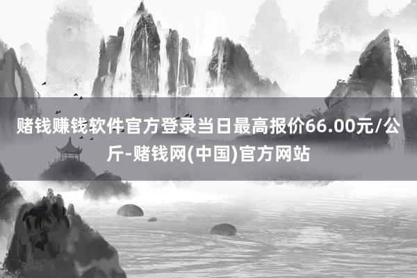 赌钱赚钱软件官方登录当日最高报价66.00元/公斤-赌钱网(中国)官方网站