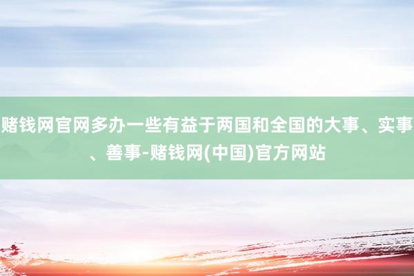 赌钱网官网多办一些有益于两国和全国的大事、实事、善事-赌钱网(中国)官方网站